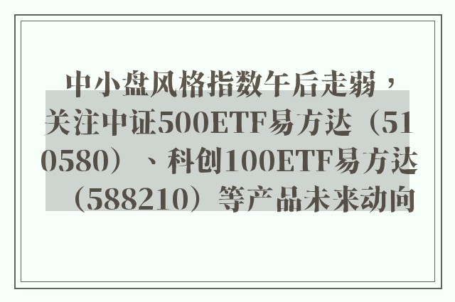 中小盘风格指数午后走弱，关注中证500ETF易方达（510580）、科创100ETF易方达（588210）等产品未来动向