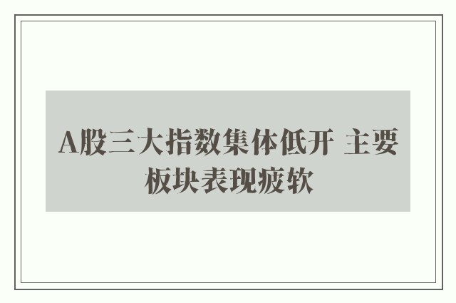 A股三大指数集体低开 主要板块表现疲软