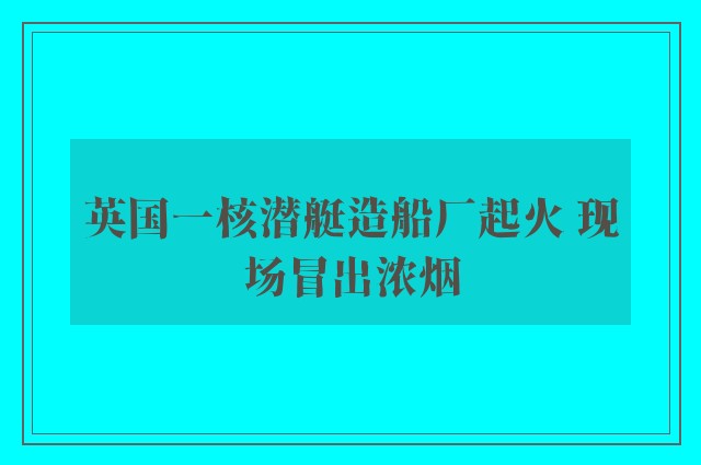 英国一核潜艇造船厂起火 现场冒出浓烟