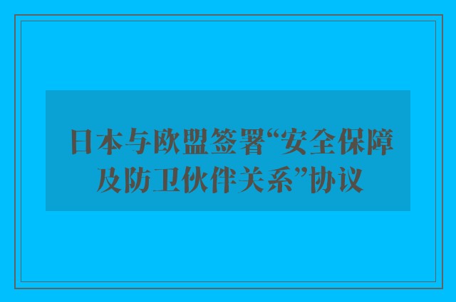 日本与欧盟签署“安全保障及防卫伙伴关系”协议