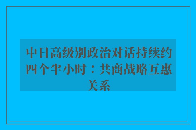 中日高级别政治对话持续约四个半小时：共商战略互惠关系