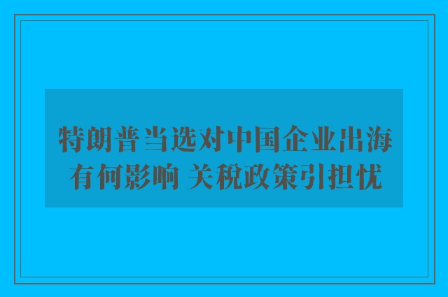 特朗普当选对中国企业出海有何影响 关税政策引担忧