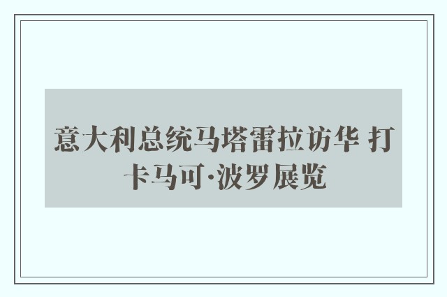 意大利总统马塔雷拉访华 打卡马可·波罗展览