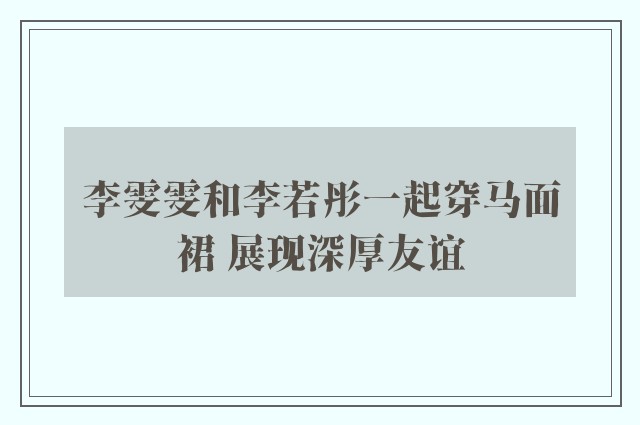 李雯雯和李若彤一起穿马面裙 展现深厚友谊