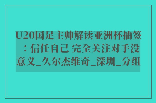 U20国足主帅解读亚洲杯抽签：信任自己 完全关注对手没意义_久尔杰维奇_深圳_分组