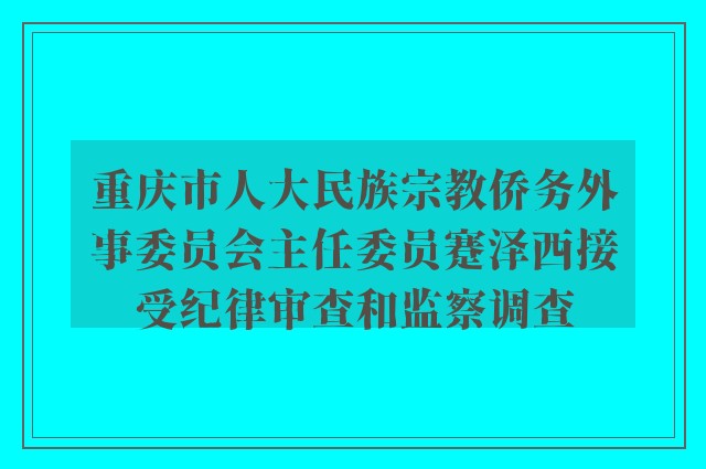 重庆市人大民族宗教侨务外事委员会主任委员蹇泽西接受纪律审查和监察调查